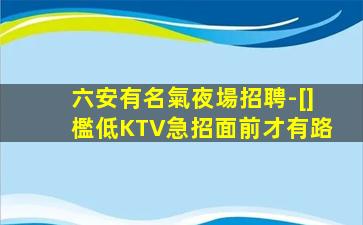 六安有名氣夜場招聘-[]檻低KTV急招面前才有路